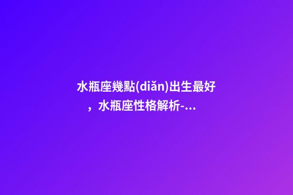 水瓶座幾點(diǎn)出生最好，水瓶座性格解析-按出生日期詳解